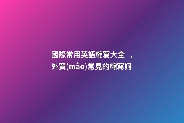 國際常用英語縮寫大全，外貿(mào)常見的縮寫詞-第1張-觀點(diǎn)-玄機(jī)派